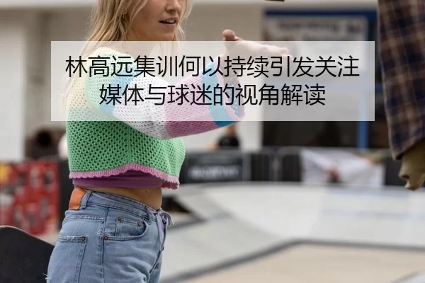 林高远集训何以持续引发关注 媒体与球迷的视角解读