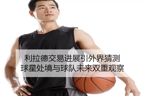 利拉德交易进展引外界猜测 球星处境与球队未来双重观察